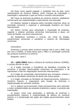 CURSOS ON-LINE – COMÉRCIO INTERNACIONAL – CURSO REGULAR
               PROFESSORES RODRIGO LUZ E MISSAGIA

    (A) Atuar como agente pagador e recebedor fora do país, como
representante do Governo Federal, emitir licenças de importação e
exportação e representar o país em feiras e eventos internacionais
   (B) Traçar as diretrizes da política de comércio exterior, estabelecer
normas para sua implementação e supervisionar sua execução
    (C) Realizar estudos e pesquisa sobre mercados externos, atuar na
promoção comercial e organizar a participação brasileira em feiras
internacionais
   (D) Definir normas para exportação e importação de produtos,
negociar e celebrar contratos comerciais internacionais e atuar, em
nome do Estado, nos foros internacionais
   (E) Estabelecer contratos e contrair, em nome do Estado,
compromissos comerciais e coordenar o sistema de informações
comerciais.


    Comentário:
    Diretrizes e normas sobre comércio exterior não é com o MRE, mas
sim com a CAMEX. O texto-chave para o MRE é a promoção comercial
dos produtos brasileiros no exterior.
    Resposta: Letra C


    13 – (ACE/2002) Sobre a Câmara de Comércio Exterior (CAMEX),
é correto afirmar-se que:
    a) é órgão vinculado à Presidência da República incumbido de
promover e divulgar oportunidades comerciais no estrangeiro e de
representar o País em negociações comerciais internacionais.
    b) é órgão de composição interministerial que normatiza, orienta e
controla as atividades comerciais do Brasil com outros países.
    c) é órgão vinculado ao Ministério do Desenvolvimento, Indústria e
Comércio Exterior e responsável pela fixação de diretrizes e
implementação de controles cambiais.
   d) é a agência governamental criada precipuamente para estimular
a maior competitividade dos produtos brasileiros e apoiar o aumento das
exportações.
    e) possui, entre suas atribuições, a definição de diretrizes e
procedimentos relativos à implementação da política de comércio
exterior e à coordenação das ações dos órgãos governamentais nesse
âmbito.


                        www.pontodosconcursos.com.br                   28
 