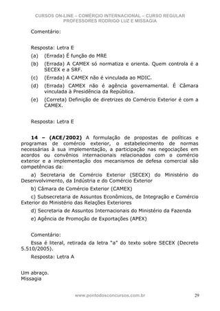 CURSOS ON-LINE – COMÉRCIO INTERNACIONAL – CURSO REGULAR
               PROFESSORES RODRIGO LUZ E MISSAGIA

   Comentário:


   Resposta: Letra E
   (a)   (Errada) É função do MRE
   (b)   (Errada) A CAMEX só normatiza e orienta. Quem controla é a
         SECEX e a SRF.
   (c)   (Errada) A CAMEX não é vinculada ao MDIC.
   (d)   (Errada) CAMEX não é agência governamental. É Câmara
         vinculada à Presidência da República.
   (e)   (Correta) Definição de diretrizes do Comércio Exterior é com a
         CAMEX.


   Resposta: Letra E


    14 – (ACE/2002) A formulação de propostas de políticas e
programas de comércio exterior, o estabelecimento de normas
necessárias à sua implementação, a participação nas negociações em
acordos ou convênios internacionais relacionados com o comércio
exterior e a implementação dos mecanismos de defesa comercial são
competências da:
   a) Secretaria de Comércio Exterior (SECEX) do Ministério do
Desenvolvimento, da Indústria e do Comércio Exterior
   b) Câmara de Comércio Exterior (CAMEX)
    c) Subsecretaria de Assuntos Econômicos, de Integração e Comércio
Exterior do Ministério das Relações Exteriores
   d) Secretaria de Assuntos Internacionais do Ministério da Fazenda
   e) Agência de Promoção de Exportações (APEX)


   Comentário:
    Essa é literal, retirada da letra “a” do texto sobre SECEX (Decreto
5.510/2005).
   Resposta: Letra A


Um abraço.
Missagia


                       www.pontodosconcursos.com.br                    29
 