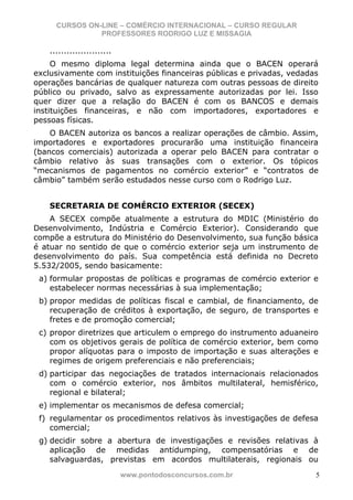 CURSOS ON-LINE – COMÉRCIO INTERNACIONAL – CURSO REGULAR
                PROFESSORES RODRIGO LUZ E MISSAGIA

    ......................
     O mesmo diploma legal determina ainda que o BACEN operará
exclusivamente com instituições financeiras públicas e privadas, vedadas
operações bancárias de qualquer natureza com outras pessoas de direito
público ou privado, salvo as expressamente autorizadas por lei. Isso
quer dizer que a relação do BACEN é com os BANCOS e demais
instituições financeiras, e não com importadores, exportadores e
pessoas físicas.
    O BACEN autoriza os bancos a realizar operações de câmbio. Assim,
importadores e exportadores procurarão uma instituição financeira
(bancos comerciais) autorizada a operar pelo BACEN para contratar o
câmbio relativo às suas transações com o exterior. Os tópicos
“mecanismos de pagamentos no comércio exterior” e “contratos de
câmbio” também serão estudados nesse curso com o Rodrigo Luz.


    SECRETARIA DE COMÉRCIO EXTERIOR (SECEX)
    A SECEX compõe atualmente a estrutura do MDIC (Ministério do
Desenvolvimento, Indústria e Comércio Exterior). Considerando que
compõe a estrutura do Ministério do Desenvolvimento, sua função básica
é atuar no sentido de que o comércio exterior seja um instrumento de
desenvolvimento do país. Sua competência está definida no Decreto
5.532/2005, sendo basicamente:
 a) formular propostas de políticas e programas de comércio exterior e
    estabelecer normas necessárias à sua implementação;
 b) propor medidas de políticas fiscal e cambial, de financiamento, de
    recuperação de créditos à exportação, de seguro, de transportes e
    fretes e de promoção comercial;
 c) propor diretrizes que articulem o emprego do instrumento aduaneiro
    com os objetivos gerais de política de comércio exterior, bem como
    propor alíquotas para o imposto de importação e suas alterações e
    regimes de origem preferenciais e não preferenciais;
 d) participar das negociações de tratados internacionais relacionados
    com o comércio exterior, nos âmbitos multilateral, hemisférico,
    regional e bilateral;
 e) implementar os mecanismos de defesa comercial;
 f) regulamentar os procedimentos relativos às investigações de defesa
    comercial;
 g) decidir sobre a abertura de investigações e revisões relativas à
    aplicação de medidas antidumping, compensatórias e de
    salvaguardas, previstas em acordos multilaterais, regionais ou
                             www.pontodosconcursos.com.br              5
 