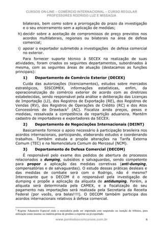 CURSOS ON-LINE – COMÉRCIO INTERNACIONAL – CURSO REGULAR
                  PROFESSORES RODRIGO LUZ E MISSAGIA

      bilaterais, bem como sobre a prorrogação do prazo da investigação
      e o seu encerramento sem a aplicação de medidas;
    h) decidir sobre a aceitação de compromissos de preço previstos nos
       acordos multilaterais, regionais ou bilaterais na área de defesa
       comercial;
    i) apoiar o exportador submetido a investigações de defesa comercial
       no exterior.
     Para fornecer suporte técnico à SECEX na realização de suas
atividades, foram criados os seguintes departamentos, subordinados à
mesma, com as seguintes áreas de atuação (destacamos as funções
principais):
      1)       Departamento de Comércio Exterior (DECEX)
    Cuida das autorizações (licenciamentos), estudos sobre mercados
estratégicos,   SISCOMEX,    informações     estatísticas,  enfim,    da
operacionalização do comércio exterior de acordo com as diretrizes
estabelecidas, sendo responsável pela análise e deliberação das Licenças
de Importação (LI), dos Registros de Exportação (RE), dos Registros de
Vendas (RV), dos Registros de Operações de Crédito (RC) e dos Atos
Concessórios de Drawback2 (AC). Fiscaliza ainda preços, pesos e
medidas, ressalvada a competência da repartição aduaneira. Mantém
cadastro de importadores e exportadores da SECEX.
      2)       Departamento de Negociações Internacionais (DEINT)
    Basicamente fornece o apoio necessário à participação brasileira nos
acordos internacionais, participando, elaborando estudos e coordenando
trabalhos. Também estuda e propõe alterações na Tarifa Externa
Comum (TEC) e na Nomenclatura Comum do Mercosul (NCM).
      3)       Departamento de Defesa Comercial (DECOM)
    É responsável pelo exame dos pedidos de abertura de processos
relacionados a dumping, subsídios e salvaguardas, sendo competente
para propor a aplicação das medidas corretivas (anti-dumping,
compensatórias e de salvaguardas). O estudo dessas práticas desleais e
das medidas de combate será com o Rodrigo, não é mesmo?
Interessante que o DECOM é o responsável pela investigação de
dumping e propõe a aplicação da alíquota de antidumping. Porém, a
alíquota será determinada pela CAMEX, e a fiscalização do seu
pagamento nas importações será realizada pela Secretaria da Receita
Federal (por vocês, ora bolas!!!!). O DECOM também participa dos
acordos internacionais relativos à defesa comercial.

2
  Regime Aduaneiro Especial onde a mercadoria pode ser importada com suspensão ou isenção de tributos, para
utilização como insumo ou matéria-prima de produto a exportar ou já exportado.

                                www.pontodosconcursos.com.br                                             6
 