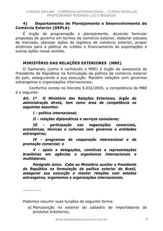 CURSOS ON-LINE – COMÉRCIO INTERNACIONAL – CURSO REGULAR
               PROFESSORES RODRIGO LUZ E MISSAGIA

   4)    Departamento de Planejamento e Desenvolvimento do
Comércio Exterior (DEPLA)
    É órgão de programação e planejamento, devendo formular
propostas de governo em termos de comércio exterior, elaborar estudos
de mercado, planejar ações de logística de comércio exterior, propor
diretrizes para a política de crédito e financiamento às exportações e
outras ações nesse sentido.


   MINISTÉRIO DAS RELAÇÕES EXTERIORES (MRE)
    O Itamaraty (como é conhecido o MRE) é órgão de assessoria do
Presidente da República na formulação da política de comércio exterior
do país, assegurando a sua execução. Mantém relações com governos
estrangeiros e organizações internacionais.
       Conforme consta no Decreto 5.032/2005, a competência do MRE
é a seguinte:
   Art. 1º    O Ministério das Relações Exteriores, órgão da
   administração direta, tem como área de competência os
   seguintes assuntos:
          I - política internacional;
          II - relações diplomáticas e serviços consulares;
        III   -  participação  nas   negociações  comerciais,
   econômicas, técnicas e culturais com governos e entidades
   estrangeiras;
       IV - programas de cooperação internacional e de
   promoção comercial; e
         V - apoio a delegações, comitivas e representações
   brasileiras em agências e organismos internacionais e
   multilaterais.
        Parágrafo único. Cabe ao Ministério auxiliar o Presidente
   da República na formulação da política exterior do Brasil,
   assegurar sua execução e manter relações com estados
   estrangeiros, organismos e organizações internacionais.


   ..............


   Podemos resumir suas funções da seguinte forma:
      a) Manutenção no exterior do cadastro de importadores de
         produtos brasileiros;

                       www.pontodosconcursos.com.br                  7
 