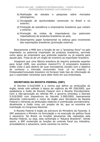 CURSOS ON-LINE – COMÉRCIO INTERNACIONAL – CURSO REGULAR
               PROFESSORES RODRIGO LUZ E MISSAGIA

       b) Realização de     estudos    e   pesquisas    sobre    mercados
          estrangeiros;
       c) Divulgação de oportunidades comerciais no Brasil e no
          exterior;
       d) Prestação de assistência a empresários brasileiros que visitam
          o exterior;
       e) Promoção de visitas de importadores (ou               potenciais
          importadores) de produtos brasileiros ao país;
       f) Desempenha papel fundamental no esforço para incremento
          das exportações brasileiras (promoção externa).


   Basicamente o MRE tem a função de ser a “presença física” no país
importador ou potencial importador de produtos brasileiros, servindo
como apoio ao empresário que pretenda exportar ou já exporte para
aquele país. Trata-se de um órgão de incentivo ao exportador brasileiro.
    Imaginem que uma fábrica brasileira de biquínis pretenda exportar
para Israel (SIM, isso acontece mesmo!!!!). O empresário brasileiro
então visita o país destino de suas mercadorias (Israel) com o objetivo
de conhecer o mercado consumidor local. Lá no exterior, a
Embaixada/Consulado brasileiro irá fornecer todo tipo de informação de
que o exportador necessitar para obter êxito em sua empreitada.


    SECRETARIA DA RECEITA FEDERAL (SRF)
    O Decreto 5.510/2005 é a norma que define as atribuições do
órgão, tendo sido editado à época da vigência da MP 258/2005, que
estabelecia a fusão da Receita Federal com a Receita Previdenciária.
Com a não-aprovação da referida MP, o governo emendou o Decreto
5.510/2005 com dispositivos do Decreto 5.585/2005, basicamente
alterando (retornando) o nome do órgão para Secretaria da Receita
Federal e retirando as atribuições relativas à contribuição previdenciária.
Atualmente a fusão virou um projeto de lei, que se encontra em
tramitação no Congresso Nacional.
    A Receita Federal é órgão da estrutura do Ministério da Fazenda. A
SRF assessora o Ministro na formulação e na execução da política fiscal
e aduaneira. No Brasil, as funções aduaneiras são realizadas pela
Receita Federal, ou seja, esta contempla a “Aduana Brasileira”. Sendo
assim, a SRF contempla as funções de controle fiscal (ou tributário,
arrecadatório) e aduaneiro, como veremos na norma.



                      www.pontodosconcursos.com.br                        8
 