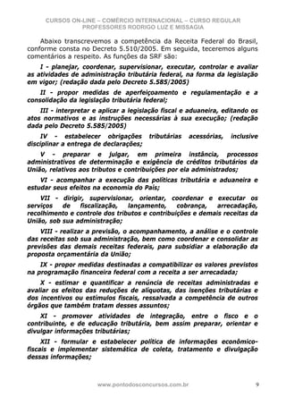 CURSOS ON-LINE – COMÉRCIO INTERNACIONAL – CURSO REGULAR
                PROFESSORES RODRIGO LUZ E MISSAGIA

    Abaixo transcrevemos a competência da Receita Federal do Brasil,
conforme consta no Decreto 5.510/2005. Em seguida, teceremos alguns
comentários a respeito. As funções da SRF são:
    I - planejar, coordenar, supervisionar, executar, controlar e avaliar
as atividades de administração tributária federal, na forma da legislação
em vigor; (redação dada pelo Decreto 5.585/2005)
    II - propor medidas de aperfeiçoamento e regulamentação e a
consolidação da legislação tributária federal;
    III - interpretar e aplicar a legislação fiscal e aduaneira, editando os
atos normativos e as instruções necessárias à sua execução; (redação
dada pelo Decreto 5.585/2005)
    IV - estabelecer obrigações         tributárias   acessórias,   inclusive
disciplinar a entrega de declarações;
    V - preparar e julgar, em primeira instância, processos
administrativos de determinação e exigência de créditos tributários da
União, relativos aos tributos e contribuições por ela administrados;
    VI - acompanhar a execução das políticas tributária e aduaneira e
estudar seus efeitos na economia do País;
    VII - dirigir, supervisionar, orientar, coordenar e executar os
serviços   de   fiscalização,   lançamento,     cobrança,   arrecadação,
recolhimento e controle dos tributos e contribuições e demais receitas da
União, sob sua administração;
    VIII - realizar a previsão, o acompanhamento, a análise e o controle
das receitas sob sua administração, bem como coordenar e consolidar as
previsões das demais receitas federais, para subsidiar a elaboração da
proposta orçamentária da União;
    IX - propor medidas destinadas a compatibilizar os valores previstos
na programação financeira federal com a receita a ser arrecadada;
    X - estimar e quantificar a renúncia de receitas administradas e
avaliar os efeitos das reduções de alíquotas, das isenções tributárias e
dos incentivos ou estímulos fiscais, ressalvada a competência de outros
órgãos que também tratam desses assuntos;
    XI - promover atividades de integração, entre o fisco e o
contribuinte, e de educação tributária, bem assim preparar, orientar e
divulgar informações tributárias;
     XII - formular e estabelecer política de informações econômico-
fiscais e implementar sistemática de coleta, tratamento e divulgação
dessas informações;



                       www.pontodosconcursos.com.br                         9
 