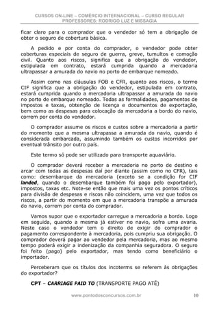 CURSOS ON-LINE – COMÉRCIO INTERNACIONAL – CURSO REGULAR
              PROFESSORES: RODRIGO LUZ E MISSAGIA

ficar claro para o comprador que o vendedor só tem a obrigação de
obter o seguro de cobertura básica.

     A pedido e por conta do comprador, o vendedor pode obter
coberturas especiais de seguro de guerra, greve, tumultos e comoção
civil. Quanto aos riscos, significa que a obrigação do vendedor,
estipulada em contrato, estará cumprida quando a mercadoria
ultrapassar a amurada do navio no porto de embarque nomeado.

    Assim como nas cláusulas FOB e CFR, quanto aos riscos, o termo
CIF significa que a obrigação do vendedor, estipulada em contrato,
estará cumprida quando a mercadoria ultrapassar a amurada do navio
no porto de embarque nomeado. Todas as formalidades, pagamentos de
impostos e taxas, obtenção de licença e documentos de exportação,
bem como as despesas para colocação da mercadoria a bordo do navio,
correm por conta do vendedor.

    O comprador assume os riscos e custos sobre a mercadoria a partir
do momento que a mesma ultrapassa a amurada do navio, quando é
considerada embarcada, assumindo também os custos incorridos por
eventual trânsito por outro país.

   Este termo só pode ser utilizado para transporte aquaviário.

     O comprador deverá receber a mercadoria no porto de destino e
arcar com todas as despesas daí por diante (assim como no CFR), tais
como: desembarque da mercadoria (exceto se a condição for CIF
landed, quando o desembarque também foi pago pelo exportador),
impostos, taxas etc. Note-se então que mais uma vez os pontos críticos
para divisão de despesas e riscos não coincidem, uma vez que todos os
riscos, a partir do momento em que a mercadoria transpõe a amurada
do navio, correm por conta do comprador.

    Vamos supor que o exportador carregue a mercadoria a bordo. Logo
em seguida, quando a mesma já estiver no navio, sofra uma avaria.
Neste caso o vendedor tem o direito de exigir do comprador o
pagamento correspondente à mercadoria, pois cumpriu sua obrigação. O
comprador deverá pagar ao vendedor pela mercadoria, mas ao mesmo
tempo poderá exigir a indenização da companhia seguradora. O seguro
foi feito (pago) pelo exportador, mas tendo como beneficiário o
importador.

    Perceberam que os títulos dos incoterms se referem às obrigações
do exportador?

   CPT – CARRIAGE PAID TO (TRANSPORTE PAGO ATÉ)

                   www.pontodosconcursos.com.br                     10
 