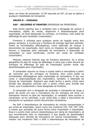 CURSOS ON-LINE – COMÉRCIO INTERNACIONAL – CURSO REGULAR
              PROFESSORES: RODRIGO LUZ E MISSAGIA

dano, em favor do comprador. O CIP equivale ao CIF, só que se aplica a
qualquer modalidade de transporte.

    GRUPO D – CHEGADA

    DAF – DELIVERED AT FRONTIER (ENTREGUE NA FRONTEIRA)

    Este termo significa que o vendedor tem a obrigação de colocar a
mercadoria, objeto da venda, disponível e desembaraçada para
exportação, no local designado no contrato, na fronteira, mas antes da
alfândega do país recebedor (importador).

    Fronteira é utilizada para qualquer ponto de ligação entre dois
países, portanto, é crucial que a fronteira de entrega seja bem definida.
Todas as formalidades alfandegárias, como obtenção de licença e
documentos de exportação, bem como os impostos de exportação, se
houver, e despesas para colocação da mercadoria à disposição do
comprador no local combinado, correm por conta do vendedor
(exportador).

    Pessoal, estamos falando aqui de fronteira aduaneira. Se a divisa
geográfica do país for longe da alfândega, é claro que o bem deverá ser
entregue na alfândega do país de importação (porém ainda não
desembaraçada para importação).

     O comprador assume os riscos e custos sobre a mercadoria a partir
do momento que for entregue na fronteira, bem como todas as
formalidades alfandegárias para importação da mercadoria. É por sua
conta e responsabilidade (do importador), também, a obtenção da
licença de importação. Reparem que neste termo o ponto crítico para
divisão das despesas coincide com o ponto crítico para divisão dos
riscos, que é exatamente o local designado na fronteira.

    O comprador tem a obrigação de contratar o transporte da carga a
partir do ponto em que a mercadoria lhe for entregue (já seria um
transporte interno no país de importação). O vendedor deve auxiliar o
comprador, se for solicitado, e por conta dele, a obter o documento de
transporte ou quaisquer outros documentos necessários.

    No DAF o desembarque da mercadoria do veículo transportador é
por conta do importador, assim como nos incoterms CIF, CIP, CPT, CFR,
a menos que acordado de outra forma entre importador e exportador.
Esse é o acerto mais comum (desembarque por conta do importador), já
que normalmente este (o importador) é que dispõe da aparelhagem
adequada para retirada da mercadoria do veículo transportador. Até
mesmo nos incoterms DDU e DDP o desembarque da mercadoria do

                    www.pontodosconcursos.com.br                       12
 