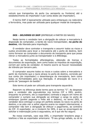 CURSOS ON-LINE – COMÉRCIO INTERNACIONAL – CURSO REGULAR
              PROFESSORES: RODRIGO LUZ E MISSAGIA

veículo que transportou do porto (ou aeroporto ou fronteira) até o
estabelecimento do importador é por conta deste (do importador).

    O termo DAF é basicamente utilizado para embarques via rodoviária
e ferroviária, mas pode ser utilizado para qualquer modal de transporte.




    DES – DELIVERED EX SHIP (ENTREGUE A PARTIR DO NAVIO)

    Neste termo o vendedor tem a obrigação de colocar a mercadoria à
disposição do comprador, a bordo do navio transportador, no porto de
destino, não liberada para importação.

     O vendedor deve contratar o transporte e assumir todos os riscos e
custos envolvidos para levar a mercadoria até o porto de destino, bem
como fornecer ao comprador o documento de transporte para que possa
retirar a mercadoria junto ao transportador e à Alfândega.

    Todas as formalidades alfandegárias, obtenção de licença e
documentos de exportação, bem como todos os impostos de exportação,
correm por conta do vendedor. O mesmo ocorre se houver necessidade
de trânsito por terceiro país.

    O comprador assume todos os riscos e custos sobre a mercadoria a
partir do momento que o navio atraca no porto de destino, correndo por
sua conta (do importador) o desembarque da mercadoria, bem como
todas as formalidades para sua liberação. A atracação do navio é o
ponto de “passagem do bastão”.

    Este termo só pode ser utilizado para transporte aquaviário.

     Reparem na diferença deste termo para os termos “C”. As despesas
para o vendedor são equivalentes nos termos CIF e DES, porém,
enquanto no primeiro, ele (o exportador) contrata o seguro em nome do
comprador e cumpre sua obrigação ao entregar a carga no porto de
embarque (porém pagando o frete até o destino), no termo DES, o
vendedor deve entregar a carga em perfeito estado no navio no porto de
destino, e se esta vier a sofrer alguma avaria na viagem internacional, o
comprador não tem a obrigação de efetuar o pagamento, ao contrário
do CIF. O exportador, se o incoterm for DES, é que se encarregará de
solicitar a indenização junto à seguradora, se é que ele fez seguro.

     No nosso exemplo, caso seja DES, o importador brasileiro pega o
telefone e fala ao exportador americano: ”Ô seu gringo safado, eu só te

                    www.pontodosconcursos.com.br                       13
 
