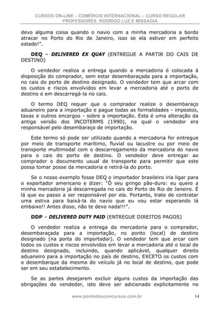 CURSOS ON-LINE – COMÉRCIO INTERNACIONAL – CURSO REGULAR
              PROFESSORES: RODRIGO LUZ E MISSAGIA

devo alguma coisa quando o navio com a minha mercadoria a bordo
atracar no Porto do Rio de Janeiro, isso se ela estiver em perfeito
estado!”.

   DEQ – DELIVERED EX QUAY (ENTREGUE A PARTIR DO CAIS DE
DESTINO)

    O vendedor realiza a entrega quando a mercadoria é colocada à
disposição do comprador, sem estar desembaraçada para a importação,
no cais do porto de destino designado. O vendedor tem que arcar com
os custos e riscos envolvidos em levar a mercadoria até o porto de
destino e em descarregá-la no cais.

    O termo DEQ requer que o comprador realize o desembaraço
aduaneiro para a importação e pague todas as formalidades - impostos,
taxas e outros encargos - sobre a importação. Esta é uma alteração da
antiga versão dos INCOTERMS (1990), na qual o vendedor era
responsável pelo desembaraço de importação.

    Este termo só pode ser utilizado quando a mercadoria for entregue
por meio de transporte marítimo, fluvial ou lacustre ou por meio de
transporte multimodal com o descarregamento da mercadoria do navio
para o cais do porto de destino. O vendedor deve entregar ao
comprador o documento usual de transporte para permitir que este
possa tomar posse da mercadoria e retirá-la do porto.

    Se o nosso exemplo fosse DEQ o importador brasileiro iria ligar para
o exportador americano e dizer: “Ô seu gringo pão-duro: eu quero a
minha mercadoria já descarregada no cais do Porto do Rio de Janeiro. É
lá que eu passo a ser responsável por ela. Portanto, trate de contratar
uma estiva para baixá-la do navio que eu vou estar esperando lá
embaixo!! Antes disso, não te devo nada!!!”.

    DDP – DELIVERED DUTY PAID (ENTREGUE DIREITOS PAGOS)

    O vendedor realiza a entrega da mercadoria para o comprador,
desembaraçada para a importação, no ponto (local) de destino
designado (na porta do importador). O vendedor tem que arcar com
todos os custos e riscos envolvidos em levar a mercadoria até o local de
destino designado, incluindo, quando aplicável, qualquer direito
aduaneiro para a importação no país de destino, EXCETO os custos com
o desembarque da mesma do veículo já no local de destino, que pode
ser em seu estabelecimento.

    Se as partes desejarem excluir alguns custos da importação das
obrigações do vendedor, isto deve ser adicionado explicitamente no

                    www.pontodosconcursos.com.br                      14
 