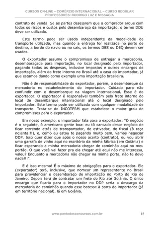 CURSOS ON-LINE – COMÉRCIO INTERNACIONAL – CURSO REGULAR
              PROFESSORES: RODRIGO LUZ E MISSAGIA

contrato de venda. Se as partes desejarem que o comprador arque com
todos os riscos e custos pelo desembaraço da importação, o termo DDU
deve ser utilizado.

    Este termo pode ser usado independente da modalidade de
transporte utilizada, mas quando a entrega for realizada no porto de
destino, a bordo do navio ou no cais, os termos DES ou DEQ devem ser
usados.

    O exportador assume o compromisso de entregar a mercadoria,
desembaraçada para importação, no local designado pelo importador,
pagando todas as despesas, inclusive impostos e outros encargos de
importação, além do frete interno no Brasil até a casa do importador, já
que estamos dando como exemplo uma importação brasileira.

    Não é de responsabilidade do exportador, porém, o desembarque da
mercadoria no estabelecimento do importador. Cuidado para não
confundir com o desembarque na viagem internacional. Esse é do
exportador. O exportador é responsável também pelo frete interno do
local de desembarque internacional até o local designado pelo
importador. Este termo pode ser utilizado com qualquer modalidade de
transporte. Trata-se do INCOTERM que estabelece o maior grau de
compromissos para o exportador.

     Em nosso exemplo, o importador fala para o exportador: “O negócio
é o seguinte, ô americano gente boa: eu tô cansado desse negócio de
ficar correndo atrás de transportador, de estivador, de fiscal (ô raça
nojenta!!!), e, como eu estou te pagando muito bem, vamos negociar
DDP. Isso quer dizer que após o nosso acerto (contrato), eu vou abrir
uma garrafa de vinho aqui no escritório da minha fábrica (em Goiânia) e
ficar esperando a minha mercadoria chegar de caminhão aqui no meu
portão. O que você vai fazer pra ela chegar até aqui não me interessa,
valeu? Enquanto a mercadoria não chegar na minha porta, não te devo
nada!!!”.

    E é isso mesmo! É o máximo de obrigações para o exportador. Ele
(exportador) terá, inclusive, que nomear um representante no Brasil
para providenciar o desembaraço de importação no Porto do Rio de
Janeiro. Depois terá de contratar um frete do Rio até Goiânia. O único
encargo que ficaria para o importador no DDP seria a descarga da
mercadoria do caminhão quando esse batesse à porta do importador (já
em território nacional), lá em Goiânia.




                    www.pontodosconcursos.com.br                      15
 