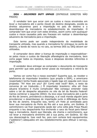 CURSOS ON-LINE – COMÉRCIO INTERNACIONAL – CURSO REGULAR
              PROFESSORES: RODRIGO LUZ E MISSAGIA

   DDU – DELIVERED DUTY UNPAID (ENTREGUE DIREITOS NÃO
PAGOS)

     O vendedor tem que arcar com os custos e riscos envolvidos em
levar a mercadoria até o ponto (local) de destino designado, exceto os
direitos aduaneiros para a importação no país de destino e o
desembarque da mercadoria no estabelecimento do importador. O
comprador tem que arcar com estes direitos, assim como com quaisquer
custos e riscos causados pelo seu fracasso em realizar o desembaraço
aduaneiro da mercadoria para a importação.

     Este termo pode ser usado independente da modalidade de
transporte utilizada, mas quando a mercadoria for entregue no porto de
destino, a bordo do navio ou no cais, os termos DES ou DEQ devem ser
utilizados.

    O comprador deve obter a licença de importação e responsabilizar-
se pelos riscos e custos da liberação alfandegária da mercadoria, bem
como pagar todos os impostos, taxas e despesas devidos referentes à
importação.

    O vendedor deve entregar ao comprador o documento de transporte
para permitir que este possa tomar posse da mercadoria e retirá-la do
porto.

     Vamos ver como fica o nosso exemplo? Suponha que, ao receber o
telefonema do importador brasileiro (que propôs o DDP), o americano
(exportador) tenha ficado apavorado e ligado logo em seguida com nova
proposta: “Hi! How are you? (Ei! Como está você? Bom, o resto da
conversa já vai traduzido...) Ô importador brasileiro: olha só! Essa
aduana brasileira é muito complicada! Não consegui entender nada
sobre o tal do despacho aduaneiro no site da tal da Receita Federal!
Vamos combinar o seguinte (DDU): Eu levo essa mercadoria até o porto
do Rio de Janeiro, providencio a descarga, e aí você manda alguém para
providenciar o desembaraço de importação junto à Alfândega do Porto
do Rio de Janeiro. Enquanto isso, tenho um frete já contratado para
levar sua mercadoria do Porto do Rio até a sua porta, em Goiânia. O
caminhoneiro vai ficar esperando (pode dar uma volta pela Praça Mauá)
enquanto o teu despachante fica enchendo o saco do fiscal para liberar
logo a mercadoria. Assim que liberada, ele chama o caminhoneiro, que
vai levar a mercadoria direitinho até a sua porta, em Goiânia. Só não
vou descarregá-la. Isso você faz, pois com certeza terá equipamentos
(“paleteira”) adequados em seu estabelecimento para efetuar o serviço,
OK?”.


                   www.pontodosconcursos.com.br                     16
 