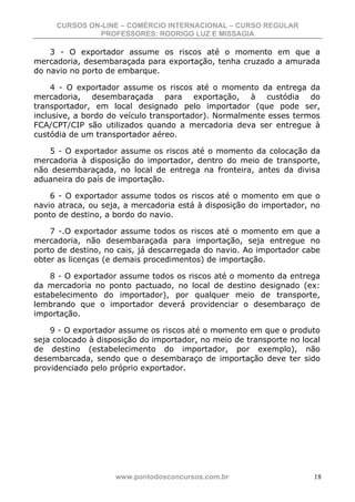 CURSOS ON-LINE – COMÉRCIO INTERNACIONAL – CURSO REGULAR
              PROFESSORES: RODRIGO LUZ E MISSAGIA

    3 - O exportador assume os riscos até o momento em que a
mercadoria, desembaraçada para exportação, tenha cruzado a amurada
do navio no porto de embarque.

     4 - O exportador assume os riscos até o momento da entrega da
mercadoria, desembaraçada para exportação, à custódia do
transportador, em local designado pelo importador (que pode ser,
inclusive, a bordo do veículo transportador). Normalmente esses termos
FCA/CPT/CIP são utilizados quando a mercadoria deva ser entregue à
custódia de um transportador aéreo.

   5 - O exportador assume os riscos até o momento da colocação da
mercadoria à disposição do importador, dentro do meio de transporte,
não desembaraçada, no local de entrega na fronteira, antes da divisa
aduaneira do país de importação.

    6 - O exportador assume todos os riscos até o momento em que o
navio atraca, ou seja, a mercadoria está à disposição do importador, no
ponto de destino, a bordo do navio.

    7 -.O exportador assume todos os riscos até o momento em que a
mercadoria, não desembaraçada para importação, seja entregue no
porto de destino, no cais, já descarregada do navio. Ao importador cabe
obter as licenças (e demais procedimentos) de importação.

    8 - O exportador assume todos os riscos até o momento da entrega
da mercadoria no ponto pactuado, no local de destino designado (ex:
estabelecimento do importador), por qualquer meio de transporte,
lembrando que o importador deverá providenciar o desembaraço de
importação.

    9 - O exportador assume os riscos até o momento em que o produto
seja colocado à disposição do importador, no meio de transporte no local
de destino (estabelecimento do importador, por exemplo), não
desembarcada, sendo que o desembaraço de importação deve ter sido
providenciado pelo próprio exportador.




                    www.pontodosconcursos.com.br                      18
 