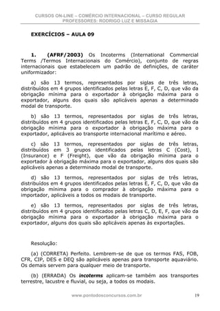 CURSOS ON-LINE – COMÉRCIO INTERNACIONAL – CURSO REGULAR
              PROFESSORES: RODRIGO LUZ E MISSAGIA


    EXERCÍCIOS – AULA 09



    1.     (AFRF/2003) Os Incoterms (International Commercial
Terms /Termos Internacionais do Comércio), conjunto de regras
internacionais que estabelecem um padrão de definições, de caráter
uniformizador:

     a) são 13 termos, representados por siglas de três letras,
distribuídos em 4 grupos identificados pelas letras E, F, C, D, que vão da
obrigação mínima para o exportador à obrigação máxima para o
exportador, alguns dos quais são aplicáveis apenas a determinado
modal de transporte.

     b) são 13 termos, representados por siglas de três letras,
distribuídos em 4 grupos identificados pelas letras E, F, C, D, que vão da
obrigação mínima para o exportador à obrigação máxima para o
exportador, aplicáveis ao transporte internacional marítimo e aéreo.

     c) são 13 termos, representados por siglas de três letras,
distribuídos em 3 grupos identificados pelas letras C (Cost), I
(Insurance) e F (Freight), que vão da obrigação mínima para o
exportador à obrigação máxima para o exportador, alguns dos quais são
aplicáveis apenas a determinado modal de transporte.

     d) são 13 termos, representados por siglas de três letras,
distribuídos em 4 grupos identificados pelas letras E, F, C, D, que vão da
obrigação mínima para o comprador à obrigação máxima para o
importador, aplicáveis a todos os modais de transporte.

     e) são 13 termos, representados por siglas de três letras,
distribuídos em 4 grupos identificados pelas letras C, D, E, F, que vão da
obrigação mínima para o exportador à obrigação máxima para o
exportador, alguns dos quais são aplicáveis apenas às exportações.



    Resolução:

    (a) (CORRETA) Perfeito. Lembrem-se de que os termos FAS, FOB,
CFR, CIP, DES e DEQ são aplicáveis apenas para transporte aquaviário.
Os demais servem para qualquer meio de transporte.

    (b) (ERRADA) Os incoterms aplicam-se também aos transportes
terrestre, lacustre e fluvial, ou seja, a todos os modais.

                     www.pontodosconcursos.com.br                       19
 