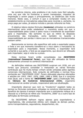 CURSOS ON-LINE – COMÉRCIO INTERNACIONAL – CURSO REGULAR
              PROFESSORES: RODRIGO LUZ E MISSAGIA

    No comércio interno, este problema é de muito mais fácil solução,
uma vez que não há fronteiras a serem transpostas, impostos de
importação a serem pagos e principalmente, as distâncias são muito
menores. Neste caso, o comum é que o comprador receba em seu
estabelecimento as mercadorias adquiridas para revenda e, portanto, no
preço pago por estas, já estaria incluída a parcela referente ao frete.

    O objetivo básico destas fórmulas (incoterms) utilizadas no comércio
internacional seria então estabelecer o momento exato em que a
responsabilidade pelos custos e pelos riscos é transferida do exportador
para o importador, não somente no que se refere às despesas
provenientes das transações, como também no tocante à
responsabilidade por perdas e danos que as mercadorias transacionadas
possam sofrer.

    Basicamente os termos vão especificar até onde o exportador pagou
o frete e em que momento transfere-se o risco sobre a mercadoria do
exportador para o importador. Nesse momento, o exportador terá
cumprido a sua parte, e fará jus ao pagamento, que deverá ser efetuado
pelo importador, seja à vista ou a prazo.

    Estas normas foram então consolidadas nos INCOTERMS
(International Commercial Terms), que hoje são utilizados de forma
praticamente universal no comércio internacional.

     As definições relativas aos INCOTERMS surgiram em 1936, em um
livreto que procurou consolidar e interpretar as várias fórmulas
contratuais que há muito tempo vinham sendo utilizadas pelos agentes
comerciais internacionais. Este conjunto de definições e normas ficou
conhecido por “INCOTERMS 1936”. Foram efetuadas algumas alterações
e adições em 1953, 1967, 1976, 1980, 1990 e 2000, que é o conjunto
mais atual, sob o nome de “INCOTERMS 2000”, após a Publicação 560,
da Câmara de Comércio Internacional (CCI), organismo
internacional de caráter privado, responsável pela sua atualização.

    Importante observar que nem os “Incoterms” esgotam todos os
termos ou fórmulas contratuais utilizadas no comércio internacional. Em
benefício da clareza é sempre importante que o contratante indique se a
cláusula ou a fórmula se refere aos “Incoterms, 2000” ou a outro tipo de
definições de fórmulas contratuais.

   Os INCOTERMS definem regras apenas para exportadores e
importadores, não produzindo efeitos com relação às demais partes,
como transportadoras, seguradoras, despachantes, etc.



                    www.pontodosconcursos.com.br                       2
 