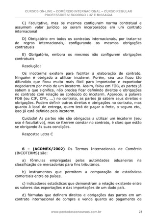CURSOS ON-LINE – COMÉRCIO INTERNACIONAL – CURSO REGULAR
              PROFESSORES: RODRIGO LUZ E MISSAGIA

    C) Facultativo, mas os mesmos configuram norma contratual e
assumem valor jurídico ao serem incorporados em um contrato
internacional

    D) Obrigatório em todos os contratos internacionais, por tratar-se
de regras internacionais, configurando os mesmos obrigações
contratuais

    E) Obrigatório, embora os mesmos não configurem obrigações
contratuais

    Resolução:

    Os incoterms existem para facilitar a elaboração do contrato.
Ninguém é obrigado a utilizar incoterm. Porém, seu uso ficou tão
difundido que ficou muito mais fácil para importador e exportador
negociarem por meio de um incoterm. Assim, falou em FOB, as partes já
sabem o que significa, não precisa ficar definindo direitos e obrigações
no contrato com relação ao conteúdo do incoterm. Apareceu a palavra
FOB (ou CIF, CFR, ...) no contrato, as partes já sabem seus direitos e
obrigações. Podem definir outros direitos e obrigações no contrato, mas
quanto à local de entrega, quem terá de pagar o frete, o seguro etc.,
isso já está definido pelo incoterm.

    Cuidado! As partes não são obrigadas a utilizar um incoterm (seu
uso é facultativo), mas se fizerem constar no contrato, é claro que estão
se obrigando às suas condições.

    Resposta: Letra C



    6 – (ACOMEX/2002) Os Termos Internacionais de Comércio
(INCOTERMS) são:

    a) fórmulas empregadas pelas autoridades             aduaneiras   na
classificação de mercadorias para fins tributários.

   b) instrumentos que permitem a comparação de estatísticas
comerciais entre os países.

    c) indicadores estatísticos que demonstram a relação existente entre
os valores das exportações e das importações de um dado país.

    d) fórmulas que definem direitos e obrigações das partes em um
contrato internacional de compra e venda quanto ao pagamento de


                    www.pontodosconcursos.com.br                       23
 