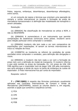 CURSOS ON-LINE – COMÉRCIO INTERNACIONAL – CURSO REGULAR
              PROFESSORES: RODRIGO LUZ E MISSAGIA

fretes, seguros, embarque, desembarque, desembaraço alfandegário,
entre outros.

    e) um conjunto de regras e técnicas que orientam uma operação de
compra e venda internacional no tocante à formação do preço da
mercadoria transacionada e à definição das modalidades de transporte a
serem utilizadas.

   Resolução:

    (a) (ERRADA) Na classificação de mercadorias se utiliza a NCM, e
não os INCOTERMS

    (b) (ERRADA) A nomenclatura é um instrumento que permite
comparações de estatísticas comerciais entre países. Incoterm serve
para relação particular entre comprador e vendedor.

    (c) (ERRADA) incoterm não tem nada a ver com comparativo de
exportações com importações. Aí seriam os termos internacionais de
troca ou relações de troca.

     (d) (CORRETA) os incoterms se referem às condições de venda
acertadas entre comprador e vendedor, para definição das obrigações e
riscos.

    (e) (ERRADA) o incoterm não tem nada a ver com a formação do
preço nem com a definição do modal de transporte. O incoterm informa
o que está contido no preço da transação. Ex: Um preço de US$ 100
FOB significa que o importador terá de pagar US$ 100 pela mercadoria,
que será entregue a bordo do navio no porto de embarque às custas do
exportador. O frete internacional fica por conta do importador.

   Resposta: Letra D



     7 – (TRF/2005) A respeito das fórmulas contratuais usualmente
aplicadas aos Contratos Internacionais de Compra e Venda de
Mercadorias (INCOTERMS), associe as colunas abaixo e, em seguida,
assinale a opção que contenha a seqüência correta.

   1) FCA

   2) CFR

   3) EXW

   4) FOB
                   www.pontodosconcursos.com.br                     24
 