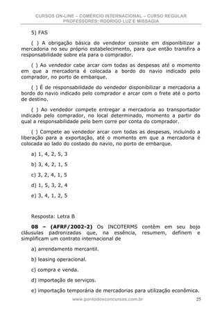 CURSOS ON-LINE – COMÉRCIO INTERNACIONAL – CURSO REGULAR
              PROFESSORES: RODRIGO LUZ E MISSAGIA

   5) FAS

    ( ) A obrigação básica do vendedor consiste em disponibilizar a
mercadoria no seu próprio estabelecimento, para que então transfira a
responsabilidade sobre ela para o comprador.

   ( ) Ao vendedor cabe arcar com todas as despesas até o momento
em que a mercadoria é colocada a bordo do navio indicado pelo
comprador, no porto de embarque.

    ( ) É de responsabilidade do vendedor disponibilizar a mercadoria a
bordo do navio indicado pelo comprador e arcar com o frete até o porto
de destino.

     ( ) Ao vendedor compete entregar a mercadoria ao transportador
indicado pelo comprador, no local determinado, momento a partir do
qual a responsabilidade pelo bem corre por conta do comprador.

     ( ) Compete ao vendedor arcar com todas as despesas, incluindo a
liberação para a exportação, até o momento em que a mercadoria é
colocada ao lado do costado do navio, no porto de embarque.

   a) 1, 4, 2, 5, 3

   b) 3, 4, 2, 1, 5

   c) 3, 2, 4, 1, 5

   d) 1, 5, 3, 2, 4

   e) 3, 4, 1, 2, 5



   Resposta: Letra B

    08 – (AFRF/2002-2) Os INCOTERMS contêm em seu bojo
cláusulas padronizadas que, na essência, resumem, definem e
simplificam um contrato internacional de

   a) arrendamento mercantil.

   b) leasing operacional.

   c) compra e venda.

   d) importação de serviços.

   e) importação temporária de mercadorias para utilização econômica.
                      www.pontodosconcursos.com.br                   25
 