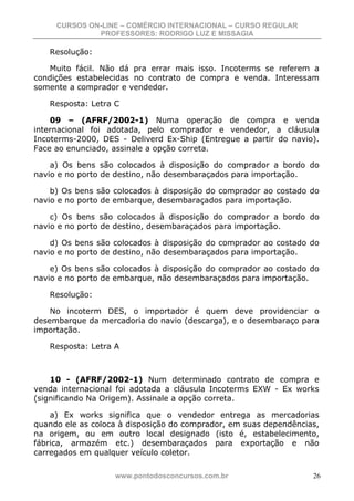 CURSOS ON-LINE – COMÉRCIO INTERNACIONAL – CURSO REGULAR
              PROFESSORES: RODRIGO LUZ E MISSAGIA

   Resolução:

    Muito fácil. Não dá pra errar mais isso. Incoterms se referem a
condições estabelecidas no contrato de compra e venda. Interessam
somente a comprador e vendedor.

   Resposta: Letra C

    09 – (AFRF/2002-1) Numa operação de compra e venda
internacional foi adotada, pelo comprador e vendedor, a cláusula
Incoterms-2000, DES - Deliverd Ex-Ship (Entregue a partir do navio).
Face ao enunciado, assinale a opção correta.

    a) Os bens são colocados à disposição do comprador a bordo do
navio e no porto de destino, não desembaraçados para importação.

    b) Os bens são colocados à disposição do comprador ao costado do
navio e no porto de embarque, desembaraçados para importação.

    c) Os bens são colocados à disposição do comprador a bordo do
navio e no porto de destino, desembaraçados para importação.

    d) Os bens são colocados à disposição do comprador ao costado do
navio e no porto de destino, não desembaraçados para importação.

    e) Os bens são colocados à disposição do comprador ao costado do
navio e no porto de embarque, não desembaraçados para importação.

   Resolução:

    No incoterm DES, o importador é quem deve providenciar o
desembarque da mercadoria do navio (descarga), e o desembaraço para
importação.

   Resposta: Letra A



    10 - (AFRF/2002-1) Num determinado contrato de compra e
venda internacional foi adotada a cláusula Incoterms EXW - Ex works
(significando Na Origem). Assinale a opção correta.

    a) Ex works significa que o vendedor entrega as mercadorias
quando ele as coloca à disposição do comprador, em suas dependências,
na origem, ou em outro local designado (isto é, estabelecimento,
fábrica, armazém etc.) desembaraçados para exportação e não
carregados em qualquer veículo coletor.

                   www.pontodosconcursos.com.br                    26
 