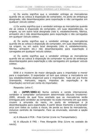 CURSOS ON-LINE – COMÉRCIO INTERNACIONAL – CURSO REGULAR
              PROFESSORES: RODRIGO LUZ E MISSAGIA

    b) Ex works significa que o vendedor entrega as mercadorias
quando ele as coloca à disposição do comprador, no porto de embarque
designado, não desembaraçados para exportação e não carregados em
qualquer veículo coletor.

    c) Ex works significa que o vendedor entrega as mercadorias quando
ele as coloca à disposição do comprador, em suas dependências, na
origem, ou em outro local designado (isto é, estabelecimento, fábrica,
armazém etc.) não desembaraçados para exportação e não carregados
em qualquer veículo coletor.

    d) Ex works significa que o vendedor entrega as mercadorias
quando ele as coloca à disposição do comprador, em suas dependências,
na origem, ou em outro local designado (isto é, estabelecimento,
fábrica, armazém etc.) não desembaraçados para exportação e
carregados em qualquer veículo coletor.

    e) Ex works significa que o vendedor entrega as mercadorias
quando ele as coloca à disposição do comprador no porto de embarque
desembaraçados para exportação e não carregados em qualquer veículo
coletor.

   Resolução:

    EXW é o incoterm de maior obrigação para o importador e menor
para o exportador. O exportador só tem que colocar a mercadoria em
seu estabelecimento disponível para o importador. Tudo daí pra frente
(transporte, manuseio, seguro, impostos de exportação e de
importação) correrá por conta do importador.

   Resposta: Letra C

     11 - (AFRF/2002-1) Numa compra e venda internacional,
vendedor e comprador conveniaram determinada cláusula Incoterms-
2000, através da qual ficou acertado que as mercadorias serão
entregues pelo vendedor ao comprador no exato momento em que estes
cruzem a amurada do navio, no porto de embarque e já
desembaraçados para exportação. A partir desse momento o comprador
arca com todos os custos e riscos, de perda ou dano às mercadorias,
inclusive contrato de transporte. Face ao enunciado, assinale a opção
correta.

   a) A cláusula é FCA - Free Carrier (Livre no Transportador).

    b) A cláusula é FAS - Free Alongside Ship (Livre no costado do
navio).

                   www.pontodosconcursos.com.br                     27
 