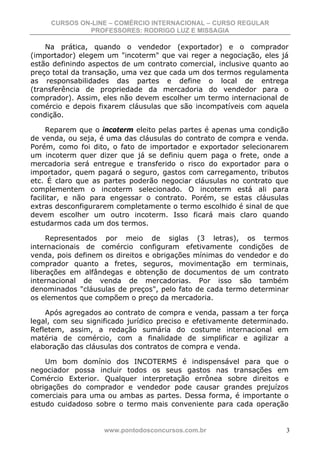 CURSOS ON-LINE – COMÉRCIO INTERNACIONAL – CURSO REGULAR
              PROFESSORES: RODRIGO LUZ E MISSAGIA

    Na prática, quando o vendedor (exportador) e o comprador
(importador) elegem um "incoterm" que vai reger a negociação, eles já
estão definindo aspectos de um contrato comercial, inclusive quanto ao
preço total da transação, uma vez que cada um dos termos regulamenta
as responsabilidades das partes e define o local de entrega
(transferência de propriedade da mercadoria do vendedor para o
comprador). Assim, eles não devem escolher um termo internacional de
comércio e depois fixarem cláusulas que são incompatíveis com aquela
condição.

     Reparem que o incoterm eleito pelas partes é apenas uma condição
de venda, ou seja, é uma das cláusulas do contrato de compra e venda.
Porém, como foi dito, o fato de importador e exportador selecionarem
um incoterm quer dizer que já se definiu quem paga o frete, onde a
mercadoria será entregue e transferido o risco do exportador para o
importador, quem pagará o seguro, gastos com carregamento, tributos
etc. É claro que as partes poderão negociar cláusulas no contrato que
complementem o incoterm selecionado. O incoterm está ali para
facilitar, e não para engessar o contrato. Porém, se estas cláusulas
extras desconfigurarem completamente o termo escolhido é sinal de que
devem escolher um outro incoterm. Isso ficará mais claro quando
estudarmos cada um dos termos.

     Representados por meio de siglas (3 letras), os termos
internacionais de comércio configuram efetivamente condições de
venda, pois definem os direitos e obrigações mínimas do vendedor e do
comprador quanto a fretes, seguros, movimentação em terminais,
liberações em alfândegas e obtenção de documentos de um contrato
internacional de venda de mercadorias. Por isso são também
denominados "cláusulas de preços", pelo fato de cada termo determinar
os elementos que compõem o preço da mercadoria.

    Após agregados ao contrato de compra e venda, passam a ter força
legal, com seu significado jurídico preciso e efetivamente determinado.
Refletem, assim, a redação sumária do costume internacional em
matéria de comércio, com a finalidade de simplificar e agilizar a
elaboração das cláusulas dos contratos de compra e venda.

    Um bom domínio dos INCOTERMS é indispensável para que o
negociador possa incluir todos os seus gastos nas transações em
Comércio Exterior. Qualquer interpretação errônea sobre direitos e
obrigações do comprador e vendedor pode causar grandes prejuízos
comerciais para uma ou ambas as partes. Dessa forma, é importante o
estudo cuidadoso sobre o termo mais conveniente para cada operação


                    www.pontodosconcursos.com.br                      3
 