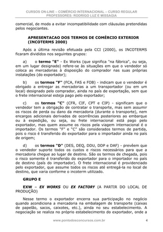 CURSOS ON-LINE – COMÉRCIO INTERNACIONAL – CURSO REGULAR
              PROFESSORES: RODRIGO LUZ E MISSAGIA

comercial, de modo a evitar incompatibilidade com cláusulas pretendidas
pelos negociantes.

      APRESENTACAO DOS TERMOS DE COMÉRCIO EXTERIOR
      (INCOTERMS 2000)

     Após a última revisão efetuada pela CCI (2000), os INCOTERMS
ficaram divididos nos seguintes grupos:

    a)     o termo "E" - Ex Works (que significa "na fábrica", ou seja,
em um lugar designado) refere-se às situações em que o vendedor só
coloca as mercadorias à disposição do comprador nas suas próprias
instalações (do exportador);

     b)     os termos "F" (FCA, FAS e FOB) - indicam que o vendedor é
obrigado a entregar as mercadorias a um transportador (ou em um
local) designado pelo comprador, ainda no país de exportação, sem que
o frete internacional esteja pago pelo exportador;

    c)     os termos "C" (CFR, CIF, CPT e CIP) - significam que o
vendedor tem a obrigação de contratar o transporte, mas sem assumir
os riscos de perda ou dano da mercadoria (durante o transporte), nem
encargos adicionais derivados de ocorrências posteriores ao embarque
ou à expedição, ou seja, ou frete internacional está pago pelo
exportador, mas quem assume os riscos pela viagem internacional é o
importador. Os termos “F” e “C” são considerados termos de partida,
pois o risco é transferido do exportador para o importador ainda no país
de origem;

     d)    os termos "D" (DES, DEQ, DDU, DDP e DAF) - prevêem que
o vendedor suporte todos os custos e riscos necessários para que a
mercadoria chegue ao lugar de destino. São os termos de chegada, pois
o risco somente é transferido do exportador para o importador no país
de destino (país do importador). O frete internacional é providenciado
pelo exportador, que assume todos os riscos até entregá-la no local de
destino, que varia conforme o incoterm utilizado.

    GRUPO E

   EXW – EX WORKS OU EX FACTORY (A PARTIR DO LOCAL DE
PRODUÇÃO)

   Nesse termo o exportador encerra sua participação no negócio
quando acondiciona a mercadoria na embalagem de transporte (caixas
de papelão, sacos, caixotes, etc.), ainda no seu estabelecimento. A
negociação se realiza no próprio estabelecimento do exportador, onde a

                    www.pontodosconcursos.com.br                       4
 