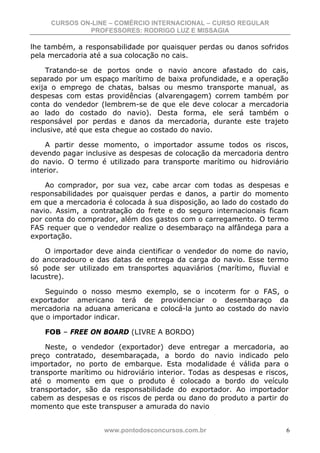 CURSOS ON-LINE – COMÉRCIO INTERNACIONAL – CURSO REGULAR
              PROFESSORES: RODRIGO LUZ E MISSAGIA

lhe também, a responsabilidade por quaisquer perdas ou danos sofridos
pela mercadoria até a sua colocação no cais.

     Tratando-se de portos onde o navio ancore afastado do cais,
separado por um espaço marítimo de baixa profundidade, e a operação
exija o emprego de chatas, balsas ou mesmo transporte manual, as
despesas com estas providências (alvarengagem) correm também por
conta do vendedor (lembrem-se de que ele deve colocar a mercadoria
ao lado do costado do navio). Desta forma, ele será também o
responsável por perdas e danos da mercadoria, durante este trajeto
inclusive, até que esta chegue ao costado do navio.

    A partir desse momento, o importador assume todos os riscos,
devendo pagar inclusive as despesas de colocação da mercadoria dentro
do navio. O termo é utilizado para transporte marítimo ou hidroviário
interior.

    Ao comprador, por sua vez, cabe arcar com todas as despesas e
responsabilidades por quaisquer perdas e danos, a partir do momento
em que a mercadoria é colocada à sua disposição, ao lado do costado do
navio. Assim, a contratação do frete e do seguro internacionais ficam
por conta do comprador, além dos gastos com o carregamento. O termo
FAS requer que o vendedor realize o desembaraço na alfândega para a
exportação.

    O importador deve ainda cientificar o vendedor do nome do navio,
do ancoradouro e das datas de entrega da carga do navio. Esse termo
só pode ser utilizado em transportes aquaviários (marítimo, fluvial e
lacustre).

    Seguindo o nosso mesmo exemplo, se o incoterm for o FAS, o
exportador americano terá de providenciar o desembaraço da
mercadoria na aduana americana e colocá-la junto ao costado do navio
que o importador indicar.

    FOB – FREE ON BOARD (LIVRE A BORDO)

    Neste, o vendedor (exportador) deve entregar a mercadoria, ao
preço contratado, desembaraçada, a bordo do navio indicado pelo
importador, no porto de embarque. Esta modalidade é válida para o
transporte marítimo ou hidroviário interior. Todas as despesas e riscos,
até o momento em que o produto é colocado a bordo do veículo
transportador, são da responsabilidade do exportador. Ao importador
cabem as despesas e os riscos de perda ou dano do produto a partir do
momento que este transpuser a amurada do navio


                    www.pontodosconcursos.com.br                       6
 