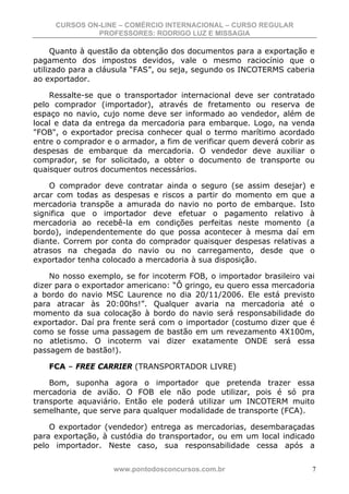 CURSOS ON-LINE – COMÉRCIO INTERNACIONAL – CURSO REGULAR
              PROFESSORES: RODRIGO LUZ E MISSAGIA

     Quanto à questão da obtenção dos documentos para a exportação e
pagamento dos impostos devidos, vale o mesmo raciocínio que o
utilizado para a cláusula “FAS”, ou seja, segundo os INCOTERMS caberia
ao exportador.

    Ressalte-se que o transportador internacional deve ser contratado
pelo comprador (importador), através de fretamento ou reserva de
espaço no navio, cujo nome deve ser informado ao vendedor, além de
local e data da entrega da mercadoria para embarque. Logo, na venda
"FOB", o exportador precisa conhecer qual o termo marítimo acordado
entre o comprador e o armador, a fim de verificar quem deverá cobrir as
despesas de embarque da mercadoria. O vendedor deve auxiliar o
comprador, se for solicitado, a obter o documento de transporte ou
quaisquer outros documentos necessários.

    O comprador deve contratar ainda o seguro (se assim desejar) e
arcar com todas as despesas e riscos a partir do momento em que a
mercadoria transpõe a amurada do navio no porto de embarque. Isto
significa que o importador deve efetuar o pagamento relativo à
mercadoria ao recebê-la em condições perfeitas neste momento (a
bordo), independentemente do que possa acontecer à mesma daí em
diante. Correm por conta do comprador quaisquer despesas relativas a
atrasos na chegada do navio ou no carregamento, desde que o
exportador tenha colocado a mercadoria à sua disposição.

    No nosso exemplo, se for incoterm FOB, o importador brasileiro vai
dizer para o exportador americano: “Ô gringo, eu quero essa mercadoria
a bordo do navio MSC Laurence no dia 20/11/2006. Ele está previsto
para atracar às 20:00hs!”. Qualquer avaria na mercadoria até o
momento da sua colocação à bordo do navio será responsabilidade do
exportador. Daí pra frente será com o importador (costumo dizer que é
como se fosse uma passagem de bastão em um revezamento 4X100m,
no atletismo. O incoterm vai dizer exatamente ONDE será essa
passagem de bastão!).

   FCA – FREE CARRIER (TRANSPORTADOR LIVRE)

    Bom, suponha agora o importador que pretenda trazer essa
mercadoria de avião. O FOB ele não pode utilizar, pois é só pra
transporte aquaviário. Então ele poderá utilizar um INCOTERM muito
semelhante, que serve para qualquer modalidade de transporte (FCA).

    O exportador (vendedor) entrega as mercadorias, desembaraçadas
para exportação, à custódia do transportador, ou em um local indicado
pelo importador. Neste caso, sua responsabilidade cessa após a


                    www.pontodosconcursos.com.br                      7
 