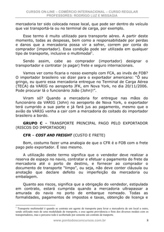CURSOS ON-LINE – COMÉRCIO INTERNACIONAL – CURSO REGULAR
                  PROFESSORES: RODRIGO LUZ E MISSAGIA

mercadoria ter sido colocada nesse local, que pode ser dentro do veículo
que vai transportá-la ou no terminal de carga, por exemplo.

     Esse termo é muito utilizado para transporte aéreo. A partir deste
momento, todas as despesas, bem como a responsabilidade por perdas
e danos que a mercadoria possa vir a sofrer, correm por conta do
comprador (importador). Essa condição pode ser utilizada em qualquer
tipo de transporte, inclusive o multimodal1.

    Sendo assim, cabe ao comprador (importador) designar                                                       o
transportador e contratar (e pagar) frete e seguro internacionais.

    Vamos ver como ficaria o nosso exemplo com FCA, ao invés de FOB?
O importador brasileiro vai dizer para o exportador americano: “Ô seu
gringo, eu quero essa mercadoria entregue no Terminal de Carga Aérea
(TECA) da VARIG no aeroporto JFK, em Nova York, no dia 20/11/2006.
Pode procurar lá o funcionário João (John)!”.

    Viram só? Quando a mercadoria for entregue nas mãos do
funcionário da VARIG (John) no aeroporto de Nova York, o exportador
terá cumprido a sua parte e já fará jus ao pagamento, mesmo que o
avião da VARIG venha a cair com a mercadoria do coitado do importador
brasileiro a bordo.

    GRUPO C – TRANSPORTE PRINCIPAL PAGO PELO EXPORTADOR
(RISCOS DO IMPORTADOR)

      CFR – COST AND FREIGHT (CUSTO E FRETE)

   Bom, costumo fazer uma analogia de que o CFR é o FOB com o frete
pago pelo exportador. É isso mesmo.

    A utilização deste termo significa que o vendedor deve realizar a
reserva de espaço no navio, contratar e efetuar o pagamento do frete da
mercadoria até o porto de destino, e fornecer ao comprador o
documento de transporte “limpo”, ou seja, não deve conter cláusula ou
anotação que declare defeito ou imperfeição da mercadoria ou
embalagem.

    Quanto aos riscos, significa que a obrigação do vendedor, estipulada
em contrato, estará cumprida quando a mercadoria ultrapassar a
amurada do navio no porto de embarque nomeado. Todas as
formalidades, pagamentos de impostos e taxas, obtenção de licença e

1
  Transporte multimodal é quando se contrata um agente de transporte para levar a mercadoria de um local a outro,
sendo utilizado mais de uma modalidade de transporte, e esse agente providencia o frete dos diversos modais com os
transportadores, mas o percurso todo é acobertado por somente um contrato de tranporte.

                                www.pontodosconcursos.com.br                                                    8
 