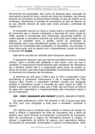 CURSOS ON-LINE – COMÉRCIO INTERNACIONAL – CURSO REGULAR
              PROFESSORES: RODRIGO LUZ E MISSAGIA

documentos de exportação, bem como as despesas para colocação da
mercadoria a bordo do navio, correm por conta do vendedor, que deverá
fornecer ao comprador os documentos emitidos no país de origem ou de
embarque, necessários à entrada da mercadoria no país de destino ou
ao seu trânsito através de outro país (visto consular, certificado de
origem etc.)

     O comprador assume os riscos e custos sobre a mercadoria a partir
do momento que a mesma ultrapassa a amurada do navio (igual ao
FOB), quando é considerada esta embarcada, assumindo também os
custos quando a mercadoria transitar por outro país para chegar ao seu
destino. O vendedor deve, a pedido, enviar ao comprador as
informações para suas providências quanto ao seguro da mercadoria,
que deve ser contratado pelo comprador. O importador, em princípio, é
quem deve arcar com os gastos com o desembarque, exceto se houver
a cláusula CFR landed.

    Este termo só pode ser utilizado para transporte aquaviário.

     É importante observar aqui que não há coincidência entre os “pontos
críticos” para a divisão das despesas e dos riscos, uma vez que o
vendedor é responsável financeiramente pelo transporte da mercadoria
até o destino, porém não é o responsável pelos riscos de perdas ou
danos da mesma, pois esta responsabilidade é transferida ao importador
no momento do embarque da mercadoria.

    A diferença do CFR para o FOB é que no CFR o exportador é que
providencia o transporte internacional e faz o pagamento do frete
(seguro não). Porém, o exportador também cumpre sua obrigação
quando a mercadoria cruzar a amurada do navio (igual ao FOB). O
bastão é passado no mesmo lugar que o FOB. Dali pra frente (o frete já
foi pago pelo exportador) a responsabilidade pela mercadoria passa a
ser do importador.

    CIF – COST, INSURANCE AND FREIGHT (CUSTO, SEGURO E FRETE)

    Se vocês entenderam o CFR, vão entender o CIF. É quase tudo igual
ao CFR, com uma obrigação a mais para o vendedor: contratar o
seguro.

    CIF significa que o vendedor deve realizar a reserva de espaço no
navio e efetuar o pagamento do frete da mercadoria até o porto de
destino, bem como fornecer ao comprador o documento de transporte,
além de providenciar o seguro da mercadoria durante a viagem, e
efetuar o pagamento do prêmio de seguro, com seguradora idônea,
fornecendo ao comprador (importador) a apólice correspondente. Deve

                    www.pontodosconcursos.com.br                       9
 