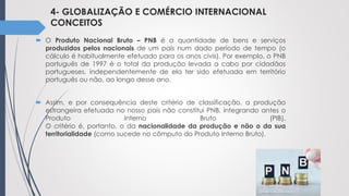 4- GLOBALIZAÇÃO E COMÉRCIO INTERNACIONAL
CONCEITOS
 O Produto Nacional Bruto – PNB é a quantidade de bens e serviços
produzidos pelos nacionais de um país num dado período de tempo (o
cálculo é habitualmente efetuado para os anos civis). Por exemplo, o PNB
português de 1997 é o total da produção levada a cabo por cidadãos
portugueses, independentemente de ela ter sido efetuada em território
português ou não, ao longo desse ano.
 Assim, e por consequência deste critério de classificação, a produção
estrangeira efetuada no nosso país não constitui PNB, integrando antes o
Produto Interno Bruto (PIB).
O critério é, portanto, o da nacionalidade da produção e não o da sua
territorialidade (como sucede no cômputo do Produto Interno Bruto).
 