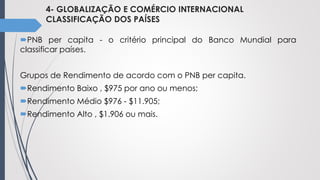 4- GLOBALIZAÇÃO E COMÉRCIO INTERNACIONAL
CLASSIFICAÇÃO DOS PAÍSES
PNB per capita - o critério principal do Banco Mundial para
classificar países.
Grupos de Rendimento de acordo com o PNB per capita.
Rendimento Baixo , $975 por ano ou menos;
Rendimento Médio $976 - $11.905;
Rendimento Alto , $1.906 ou mais.
 