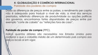 4- GLOBALIZAÇÃO E COMÉRCIO INTERNACIONAL
Paridade dos poderes de compra
Dado as diferenças de preços entre os países, o rendimento per capita
não é adequado para traduzir o nível de vida, a nível dos serviços
prestados, refletindo diferenças de produtividade ou opções políticas
dos governos, encontramos fortes disparidades de preços entre por
exemplo “corte de cabelo” ou “refeições fora de casa”.
Paridade do poder de compra (PPC).
Indica quantos dólares são necessários nos Estados Unidos para
comprar o que o cidadão médio de um determinado país compra aos
preços locais aí em vigor.
 