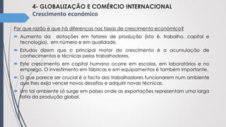 4- GLOBALIZAÇÃO E COMÉRCIO INTERNACIONAL
Crescimento económico
Por que razão é que há diferenças nas taxas de crescimento económico?
 Aumento da dotações em fatores de produção (isto é, trabalho, capital e
tecnologia), em número e em qualidade.
 Estudos dizem que o principal motor do crescimento é a acumulação de
conhecimentos e técnicas pelos trabalhadores.
 Este crescimento em capital humano ocorre em escolas, em laboratórios e no
emprego. O investimento em fábricas e em equipamentos é também importante.
 O que parece ser crucial é o facto dos trabalhadores funcionarem num ambiente
que lhes exija vencer novos desafios e adquirir novas técnicas.
 Um tal ambiente só surge em países onde as exportações representam uma larga
fatia da produção global.
 