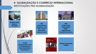 4- GLOBALIZAÇÃO E COMÉRCIO INTERNACIONAL
INSTITUIÇÕES PRÓ GLOBALIZAÇÃO
WORLD BANK
(Banco
Mundial)
IMF
International
Monetary Fund
(FMI -Fundo
Monetário
Internacional)
WTO
World Trade
Organization
(OMC-
Organização
Mundial Comércio)
OCDE
(Organização para
a Cooperação e
Desenvolvimento
Económico)
WORLD ECONOMIC
FORUM
 