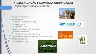 4- GLOBALIZAÇÃO E COMÉRCIO INTERNACIONAL
Organizações anti globalização
 Cívicas: Publiccitizen
 Ambientalistas:
 Friends of the Earth (foe.org)
 Greenpeace
 The Sierra Club
 Instituições de Desenvolvimento Social
 Oxfam (oxfam.org)
 World Vision International (wvi.org)
 American Textile Manufacturers Industry (atmi.org)
 Críticos de esquerda:
 World Social Forum
 