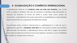 4- GLOBALIZAÇÃO E COMÉRCIO INTERNACIONAL
A globalização refere-se ao comércio cada vez mais sem fronteiras, que ocorre
entre os países e territórios. Este tipo de comércio é facilitado pela eliminação ou
redução de restrições na forma de tarifas e outras taxas como quotas de
importação. A globalização serve para aproveitar as possibilidades e oportunidades
disponíveis através da cooperação de diferentes nações.
Uma relação entre comércio internacional e a globalização é o fato de que a
globalização permite o transporte mais fácil de mercadorias através das fronteiras
internacionais. Por exemplo, a globalização tornou mais fácil a viagem de pessoas
para todas as partes do mundo em busca de negócios, estudos ou com a finalidade
de vender ou comprar bens e serviços.
 
