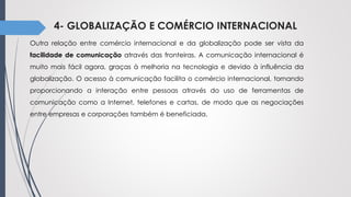 4- GLOBALIZAÇÃO E COMÉRCIO INTERNACIONAL
Outra relação entre comércio internacional e da globalização pode ser vista da
facilidade de comunicação através das fronteiras. A comunicação internacional é
muito mais fácil agora, graças à melhoria na tecnologia e devido à influência da
globalização. O acesso à comunicação facilita o comércio internacional, tornando
proporcionando a interação entre pessoas através do uso de ferramentas de
comunicação como a Internet, telefones e cartas, de modo que as negociações
entre empresas e corporações também é beneficiada.
 