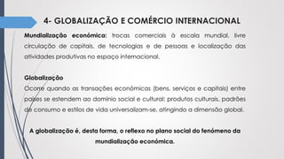 4- GLOBALIZAÇÃO E COMÉRCIO INTERNACIONAL
Mundialização económica: trocas comerciais à escala mundial, livre
circulação de capitais, de tecnologias e de pessoas e localização das
atividades produtivas no espaço internacional.
Globalização
Ocorre quando as transações económicas (bens, serviços e capitais) entre
países se estendem ao domínio social e cultural: produtos culturais, padrões
de consumo e estilos de vida universalizam-se, atingindo a dimensão global.
A globalização é, desta forma, o reflexo no plano social do fenómeno da
mundialização económica.
 