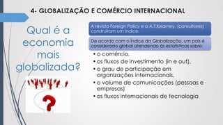 4- GLOBALIZAÇÃO E COMÉRCIO INTERNACIONAL
Qual é a
economia
mais
globalizada?
A revista Foreign Policy e a A.T.Kearney, (consultores)
construíram um índice.
De acordo com o Índice da Globalização, um país é
considerado global atendendo às estatísticas sobre:
•o comércio,
•os fluxos de investimento (in e out),
•o grau de participação em
organizações internacionais,
•o volume de comunicações (pessoas e
empresas)
•os fluxos internacionais de tecnologia
 