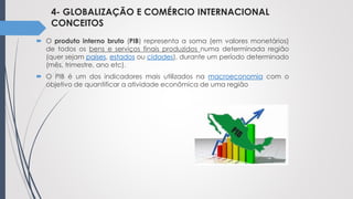 4- GLOBALIZAÇÃO E COMÉRCIO INTERNACIONAL
CONCEITOS
 O produto interno bruto (PIB) representa a soma (em valores monetários)
de todos os bens e serviços finais produzidos numa determinada região
(quer sejam países, estados ou cidades), durante um período determinado
(mês, trimestre, ano etc).
 O PIB é um dos indicadores mais utilizados na macroeconomia com o
objetivo de quantificar a atividade econômica de uma região
 