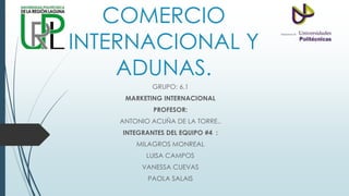 COMERCIO
INTERNACIONAL Y
ADUNAS.
GRUPO: 6.1
MARKETING INTERNACIONAL
PROFESOR:
ANTONIO ACUÑA DE LA TORRE..
INTEGRANTES DEL EQUIPO #4 :
MILAGROS MONREAL
LUISA CAMPOS
VANESSA CUEVAS
PAOLA SALAIS
 