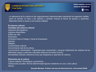 La relevancia de la cultura en las negociaciones internacionales trasciende los aspectos visibles
como la comida, la ropa y los saludos y también incluye la forma de pensar y opiniones
diferentes frente a veces a una misma realidad.

El entorno cultural
Variables del entorno cultural:
Aspectos demográficos.
Ingresos disponibles.
Estilos de vida.
Educación.
Actitudes hacia el trabajo y hacia el empresario.
Idiomas.
Religión.
Conocimiento cultural:
Conocimiento real de la cultura.
Conocimiento interpretativo: Capacidad para comprender y apreciar totalmente los matices de los
diferentes rasgos y patrones culturales (adecuar los textos al país).
Sensibilidad cultural y tolerancia (hay que adaptarse a cada tipo de cultura).

Elementos de la cultura:
Cultura material: Tecnológica y económica.
Instituciones sociales: Rol de determinadas figuras mantienen en una u otra cultura.
Idioma.
                           Oswaldo Morales, Profesor del área de Administración, Universidad ESAN
 