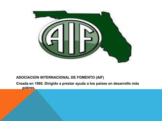 ASOCIACION INTERNACIONAL DE FOMENTO (AIF)
Creada en 1960. Dirigido a prestar ayuda a los países en desarrollo más
   pobres.
 