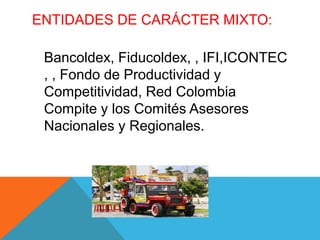 ENTIDADES DE CARÁCTER MIXTO:

 Bancoldex, Fiducoldex, , IFI,ICONTEC
 , , Fondo de Productividad y
 Competitividad, Red Colombia
 Compite y los Comités Asesores
 Nacionales y Regionales.
 