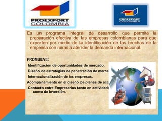 Es un programa integral de desarrollo que permite la
 preparación efectiva de las empresas colombianas para que
 exporten por medio de la identificación de las brechas de la
 empresa con miras a atender la demanda internacional.

PROMUEVE:
Identificación de oportunidades de mercado.
Diseño de estrategias de penetración de mercados.
Internacionalización de las empresas.
Acompañamiento en el diseño de planes de acción.
Contacto entre Empresarios tanto en actividades de Promoción Comercial
  como de Inversión.
 