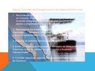 Algunas funciones del Consejo Superior de Comercio Exterior son:

1. Recomendar al Gobierno Nacional la política general y sectorial
   de Comercio Exterior de Bienes, Tecnología y Servicios, de
   Inversión Extranjera y de Competitividad en concordancia con los
   planes y programas de desarrollo del país.

 2 .Recomendar los lineamientos de las Políticas
Arancelaria,    Aduanera, de Valoración de los Regímenes Aduaneros
y de los procedimientos de Importación y Exportación.

3. Asesorar al Gobierno Nacional en las decisiones

4. Emitir concepto, previa consulta al Ministerio de Relaciones
Exteriores, sobre la celebración de Tratados o Acuerdos
Internacionales

5. Formular directrices para las Negociaciones Internacionales
de Comercio.
 