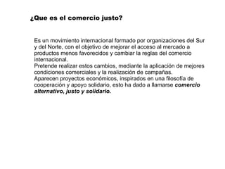 ¿Que es el comercio justo? Es un movimiento internacional formado por organizaciones del Sur y del Norte, con el objetivo de mejorar el acceso al mercado a productos menos favorecidos y cambiar la reglas del comercio internacional. Pretende realizar estos cambios, mediante la aplicación de mejores condiciones comerciales y la realización de campañas.  Aparecen proyectos económicos, inspirados en una filosofía de cooperación y apoyo solidario, esto ha dado a llamarse  comercio alternativo, justo y solidario. 