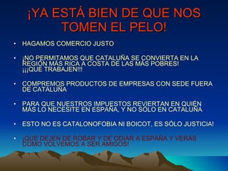 ¡YA ESTÁ BIEN DE QUE NOS TOMEN EL PELO! HAGAMOS COMERCIO JUSTO ¡NO PERMITAMOS QUE CATALUÑA SE CONVIERTA EN LA REGIÓN MÁS RICA A COSTA DE LAS MÁS POBRES!  ¡¡¡QUE TRABAJEN!!! COMPREMOS PRODUCTOS DE EMPRESAS CON SEDE FUERA DE CATALUÑA PARA QUE NUESTROS IMPUESTOS REVIERTAN EN QUIÉN MÁS LO NECESITE EN ESPAÑA, Y NO SÓLO EN CATALUÑA ESTO NO ES CATALONOFOBIA NI BOICOT, ES SÓLO JUSTICIA! ¡QUE DEJEN DE ROBAR Y DE ODIAR A ESPAÑA Y VERÁS COMO VOLVEMOS A SER AMIGOS! 