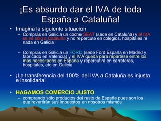 ¡Es absurdo dar el IVA de toda España a Cataluña! Imagina la siguiente situación Compras en Galicia un coche  SEAT  (sede en Cataluña) y  el IVA se va sólo a Cataluña  y no repercute en colegios, hospitales ni nada en Galicia Compras en Galicia un  FORD  (sede Ford España en Madrid y fabricado en Valencia) y  el IVA queda para repartirse   entre los más necesitados   en España  y repercutirá en carreteras, hospitales, etc en Galicia ¡La transferencia del 100% del IVA a Cataluña es injusta e insolidaria! HAGAMOS COMERCIO JUSTO   comprando sólo productos del resto de España pues son los que revertirán sus impuestos en nosotros mismos 