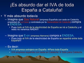 ¡Es absurdo dar el IVA de toda España a Cataluña! Y más absurdo todavía Imagina que  Gas Natural   (empresa Española con sede en Cataluña, propiedad de  La Caixa  y controlada por la  Generalidad de Cataluña )  compra a  ENDESA Pues  todo el IVA de la electricidad de España se irá a Cataluña  y el resto no veremos NADA!!! Imagina que  E-on   (empresa Alemana)   compra a  ENDESA .  Pues todo  el IVA  de la electricidad de España  se repartirá entre toda España !!! Es decir: IVA empresa extrajera en España   Para toda España IVA empresa española con sede en Cataluña    Sólo para Cataluña 