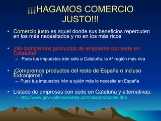 ¡¡¡HAGAMOS COMERCIO JUSTO!!! Comercio justo  es aquel donde sus beneficios repercuten en los más necesitados y no en los más ricos ¡No compremos productos de empresas con sede en Cataluña! Pues tus impuestos irán sólo a Cataluña, la 4ª región más rica ¡Compremos productos del resto de España o incluso Extranjeros! Pues tus impuestos irán a quién más lo necesite en España Listado de empresas con sede en Cataluña y alternativas: http://www.gav-valencianistes.com/cas/productes.htm 