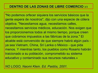 "No podemos orfecer siquiera los servicios básicos que la gente espera de nosotros", dijo con una especie de cólera objetiva. "Necesitamos agua, necesitamos calles, necesitamos servicios médicos, educación. Nos exigen que los proporcionemos todos al mismo tiempo, porque creen que cobramos impuestos a las fábricas de la zona." El alcalde está convencido de que siempre habrá algún país - ya sea Vietnam, China, Sri Lanka o México - que pida menos. Y mientras tanto, los pueblos como Rosario habrán traicionado a su población, comprometido su sistema educativo y contaminado sus recursos naturales.» NO LOGO, Naomi Klein. Ed. Paidós, 2001. DENTRO DE LAS ZONAS DE LIBRE COMERCIO  3/3 